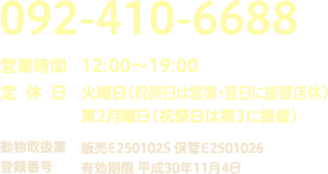 TEL:092-410-6688 [OPEN] 12:00〜19:00 [定休日] 火曜日（祝祭日は営業）・第2月曜日（祝祭日は第3に振替）　[動物取扱業登録番号] 販売E2501025 保管E2501026 有効期限 平成30年11月4日